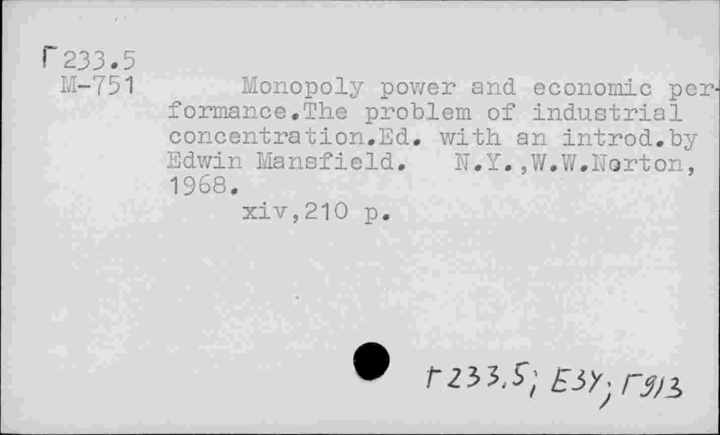 ﻿r233.5
M-751 Monopoly power and economic performance .The problem of industrial concentration.Ed. with an introd.by Edwin Mansfield.	N.Y.,W.W.Norton,
1968.
xiv,210 p.